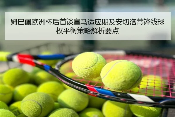 姆巴佩欧洲杯后首谈皇马适应期及安切洛蒂锋线球权平衡策略解析要点 - huya